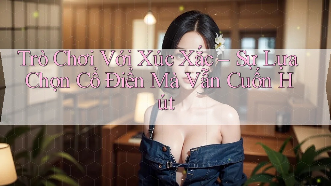 Trò Chơi Với Xúc Xắc – Sự Lựa Chọn Cổ Điển Mà Vẫn Cuốn Hút