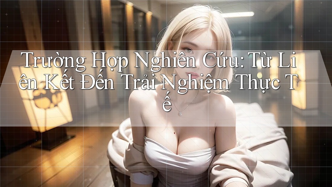 Trường Hợp Nghiên Cứu: Từ Liên Kết Đến Trải Nghiệm Thực Tế