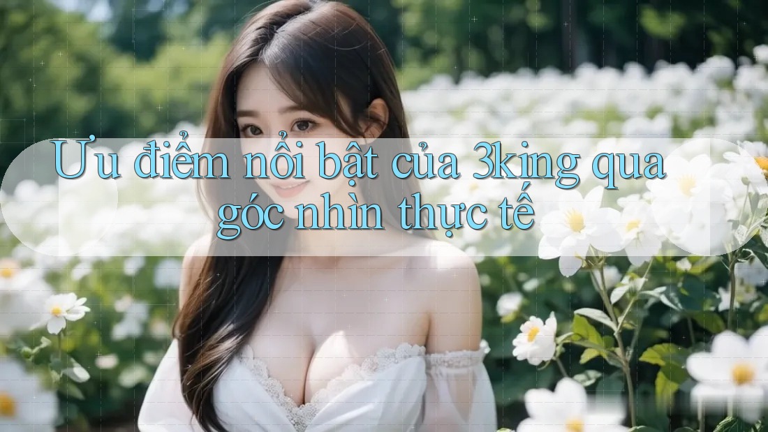 Ưu điểm nổi bật của 3king qua góc nhìn thực tế