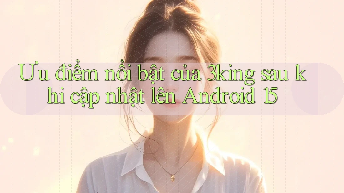 Ưu điểm nổi bật của 3king sau khi cập nhật lên Android 15