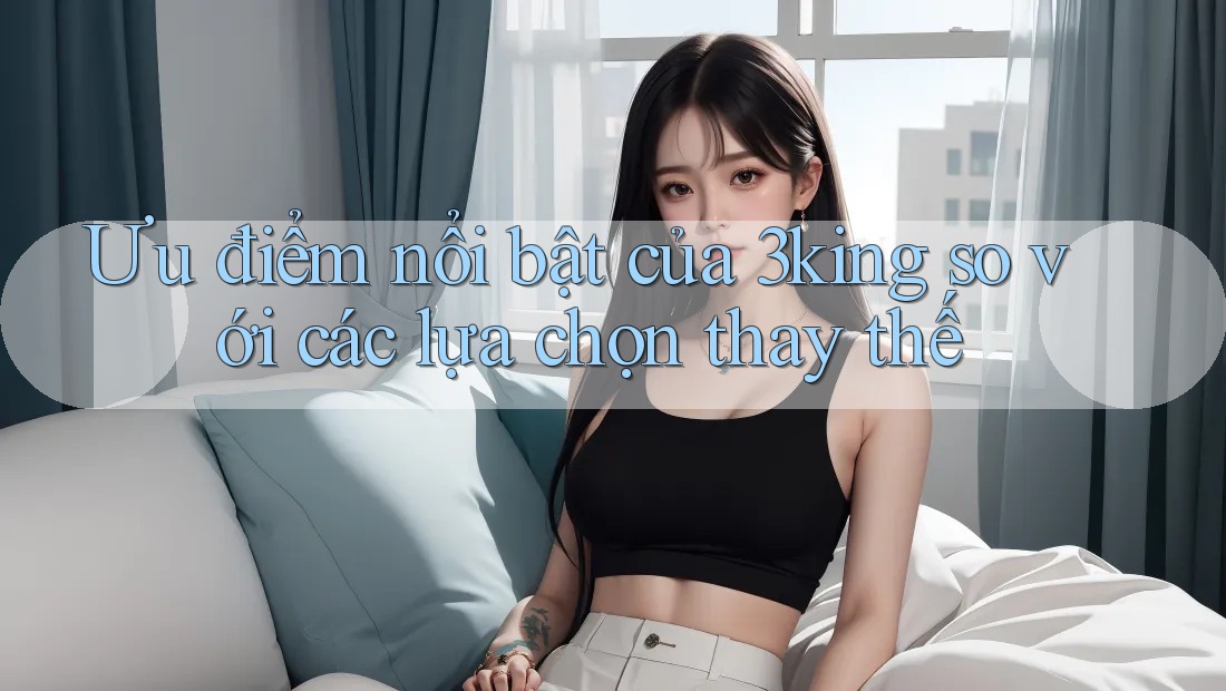 Ưu điểm nổi bật của 3king so với các lựa chọn thay thế