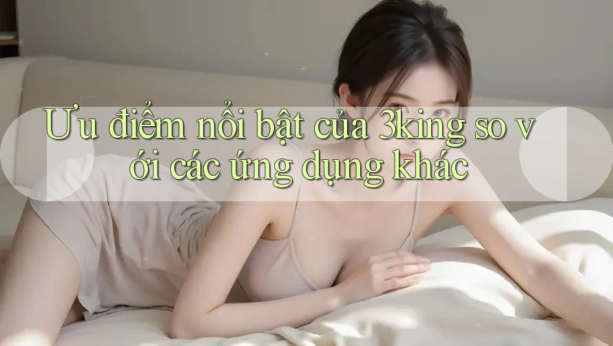Ưu điểm nổi bật của 3king so với các ứng dụng khác