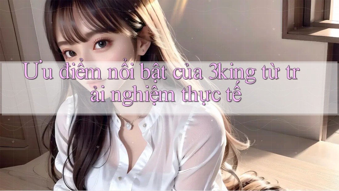 Ưu điểm nổi bật của 3king từ trải nghiệm thực tế