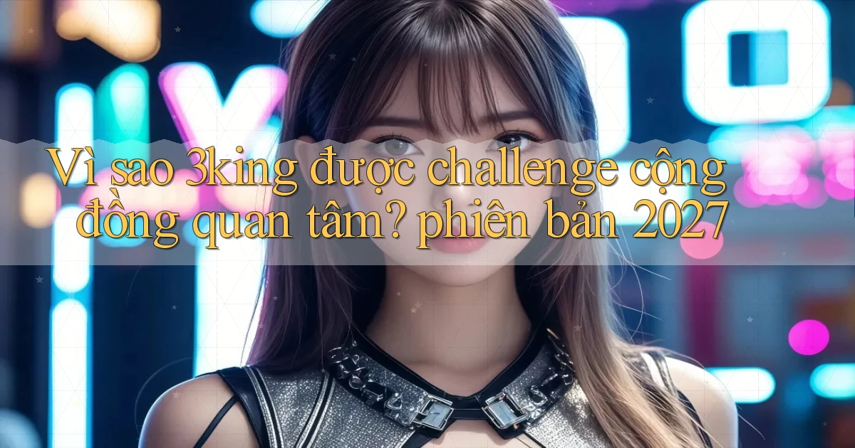 Vì sao 3king được challenge cộng đồng quan tâm phiên bản 2027