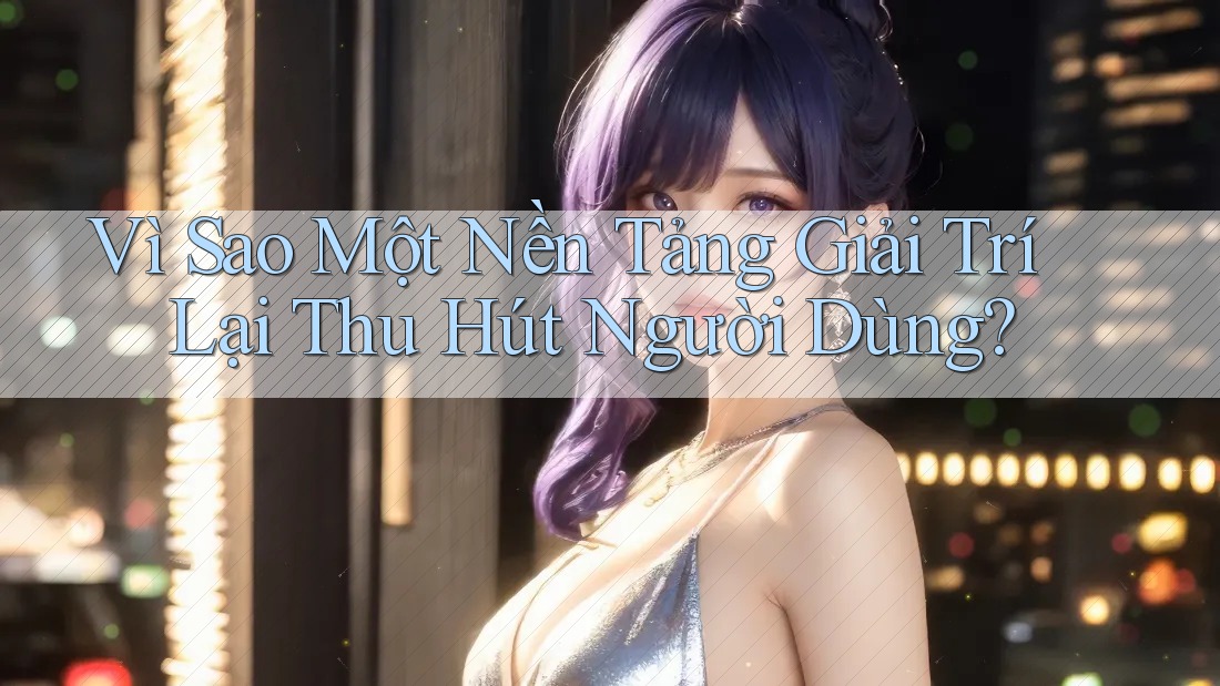 Vì Sao Một Nền Tảng Giải Trí Lại Thu Hút Người Dùng?