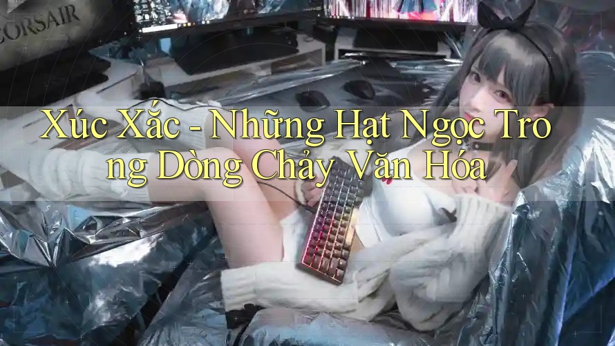 Xúc Xắc - Những Hạt Ngọc Trong Dòng Chảy Văn Hóa