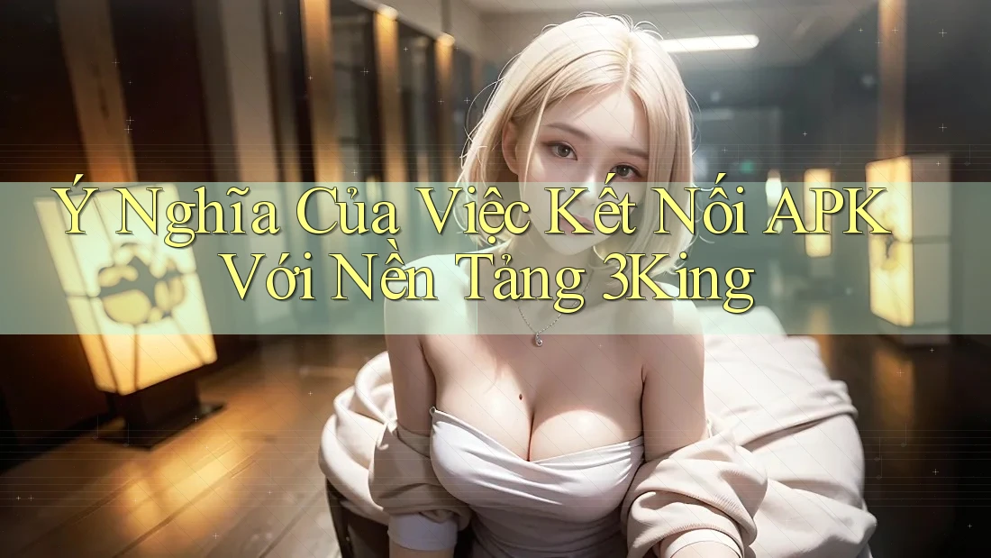 Ý Nghĩa Của Việc Kết Nối APK Với Nền Tảng 3King